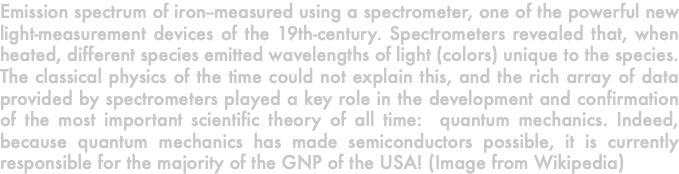 Emission spectrum of iron--measured using a spectrometer, one of the powerful new light-measurement devices of the 19th-century. Spectrometers revealed that, when heated, different species emitted wavelengths of light (colors) unique to the species. The classical physics of the time could not explain this, and the rich array of data provided by spectrometers played a key role in the development and confirmation of the most important scientific theory of all time: quantum mechanics. Indeed, because quantum mechanics has made semiconductors possible, it is currently responsible for the majority of the GNP of the USA! (Image from Wikipedia)